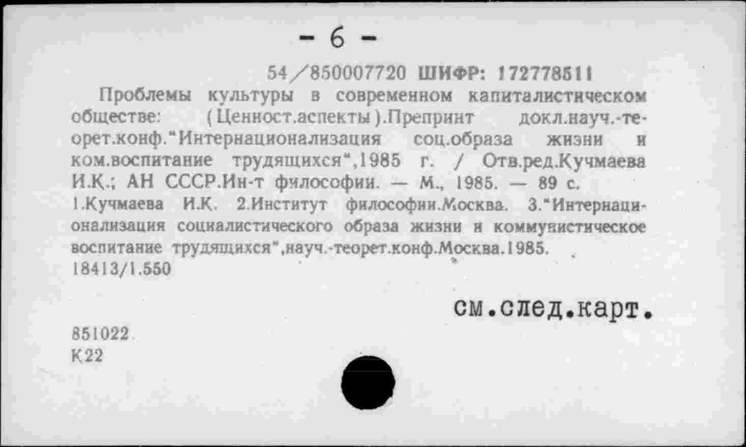 ﻿- 6 -
54/850007720 ШИФР: 172778511
Проблемы культуры в современном капиталистическом обществе:	(Ценност.аспекты). Препринт докл.науч.-те-
орет.конф.“Интернационализация соц.образа жизни и ком.воспитание трудящихся“, 1985 г. / Отв.ред.Кучмаева И.К", АН СССР.Ин-т философии. — М., 1985. — 89 с. 1.Кучмаева И.К. 2.Институт философии.Москва. 3.“Интернаци-онализация социалистического образа жизни и коммунистическое воспитание трудящихся“,науч.-теорет.конф.Москва.1985. 18413/1.550
см.след.карт.
851022 К22